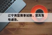 乐鱼体育-辽宁男篮赛事延期，官方发布通告。