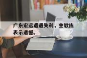 乐鱼app-广东宏远遭遇失利，主教练表示遗憾。
