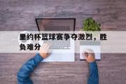 乐鱼全站app-里约杯篮球赛争夺激烈，胜负难分