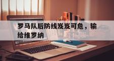 乐鱼体育下载-罗马队后防线岌岌可危，输给维罗纳