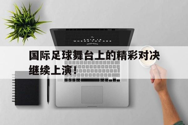 国际足球舞台上的精彩对决继续上演！
