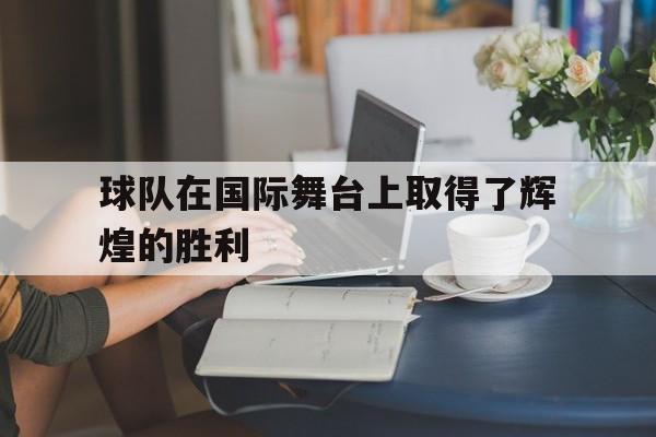 球队在国际舞台上取得了辉煌的胜利